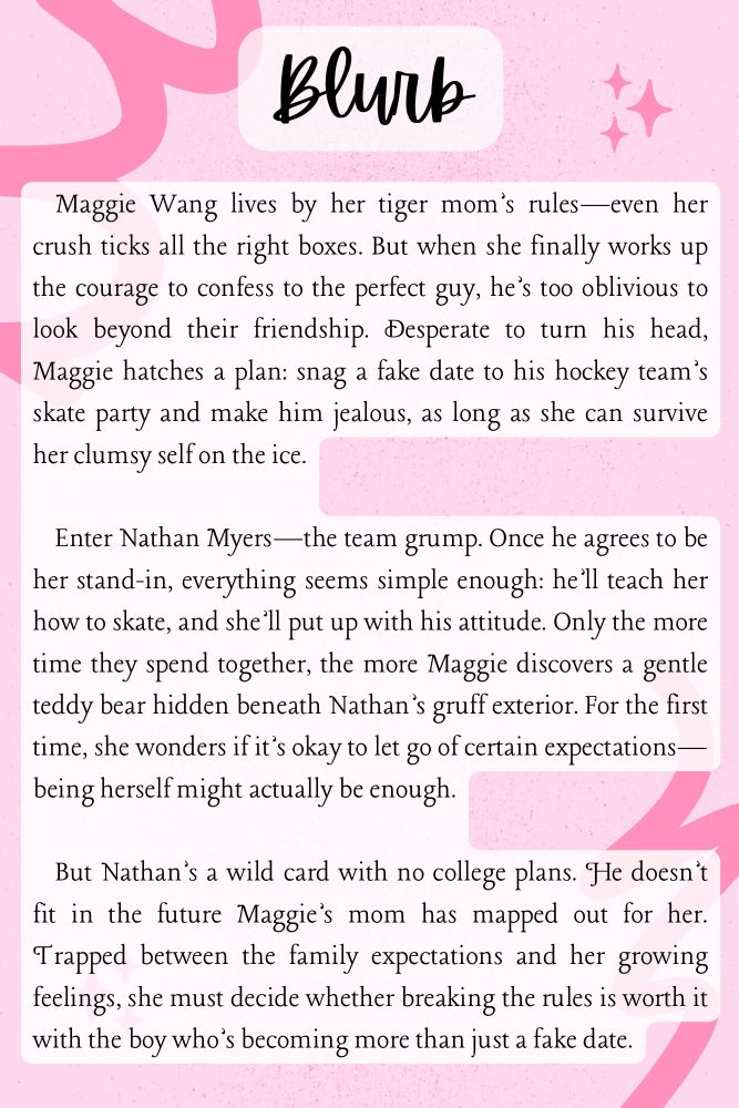 Maggie Wang lives by her tiger mom’s rules—even her crush ticks all the right boxes. But when she finally works up the courage to confess to the perfect guy, he’s too oblivious to look beyond their friendship. Desperate to turn his head, Maggie hatches a plan: snag a fake date to his hockey team’s skate party and make him jealous, as long as she can survive her clumsy self on the ice.
Enter Nathan Myers—the team grump. Once he agrees to be her stand-in, everything seems simple enough: he’ll teach her how to skate, and she’ll put up with his attitude. Only the more time they spend together, the more Maggie discovers a gentle teddy bear hidden beneath Nathan’s gruff exterior. For the first time, she wonders if it’s okay to let go of certain expectations—being herself might actually be enough.
But Nathan’s a wild card with no college plans. He doesn’t fit in the future Maggie’s mom has mapped out for her. Trapped between the family expectations and her growing feelings, she must decide whether breaking the rules is worth it with the boy who’s becoming more than just a fake date.