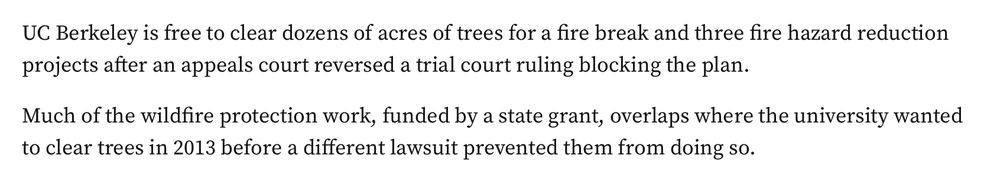 UC Berkeley is free to clear dozens of acres of trees for a fire break and three fire hazard reduction projects after an appeals court reversed a trial court ruling blocking the plan. Much of the wildfire protection work, funded by a state grant, overlaps where the university wanted to clear trees in 2013 before a different lawsuit prevented them from doing so. [the article is from 2023]