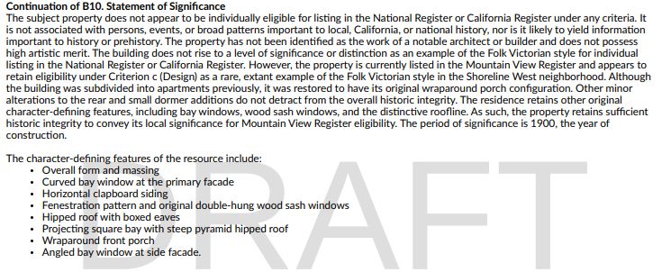 Continuation of B10. Statement of Significance
The subject property does not appear to be individually eligible for listing in the National Register or California Register under any criteria. It is not associated with persons, events, or broad patterns important to local, California, or national history, nor is it likely to yield information important to history or prehistory. The property has not been identified as the work of a notable architect or builder and does not possess high artistic merit. The building does not rise to a level of significance or distinction as an example of the Folk Victorian style for individual listing in the National Register or California Register. However, the property is currently listed in the Mountain View Register and appears to retain eligibility under Criterion c (Design) as a rare, extant example of the Folk Victorian style in the Shoreline West neighborhood. Although the building was subdivided into apartments previously, it was restored to have its original wraparound porch configuration. Other minor alterations to the rear and small dormer additions do not detract from the overall historic integrity. The residence retains other original character-defining features, including bay windows, wood sash windows, and the distinctive roofline. As such, the property retains sufficient historic integrity to convey its local significance for Mountain View Register eligibility. The period of significance is 1900, the year of construction.
The character-defining features of the resource include:
• Overall form and massing
• Curved bay window at the primary facade
• Horizontal clapboard siding
• Fenestration pattern and original double-hung wood sash windows
• Hipped roof with boxed eaves
• Projecting square bay with steep pyramid hipped roof
• Wraparound front porch
• Angled bay window at side facade.