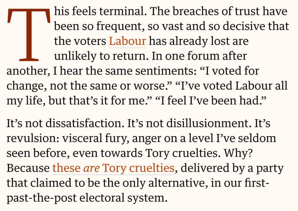 This feels terminal. The breaches of trust have been so frequent, so vast and so decisive that the voters Labour has already lost are unlikely to return. In one forum after another, I hear the same sentiments: “I voted for change, not the same or worse.” “I’ve voted Labour all my life, but that’s it for me.” “I feel I’ve been had.”

It’s not dissatisfaction. It’s not disillusionment. It’s revulsion: visceral fury, anger on a level I’ve seldom seen before, even towards Tory cruelties. Why? Because these are Tory cruelties, delivered by a party that claimed to be the only alternative, in our first-past-the-post electoral system.
