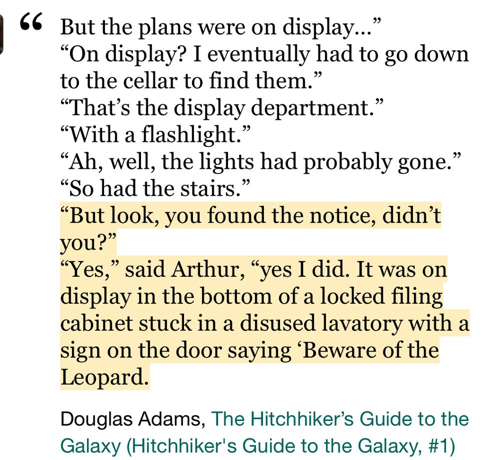 But the plans were on display…”
“On display? I eventually had to go down to the cellar to find them.”
“That’s the display department.”
“With a flashlight.”
“Ah, well, the lights had probably gone.”
“So had the stairs.”
“But look, you found the notice, didn’t you?”
“Yes,” said Arthur, “yes I did. It was on display in the bottom of a locked filing cabinet stuck in a disused lavatory with a sign on the door saying ‘Beware of the Leopard.