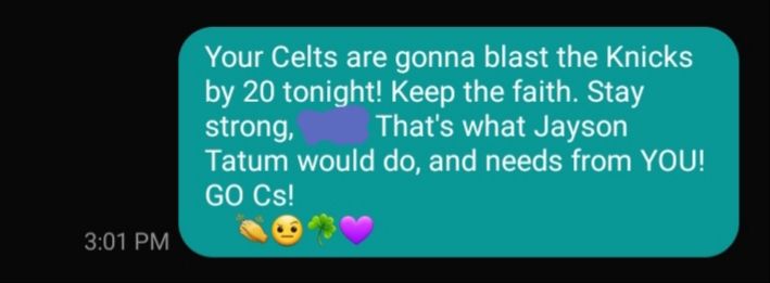 My text reply to a worried Celtics fan earlier today (3:01 PM): "Your Celts are gonna blast the Knicks, [name redacted]. That's what Jayson Tatum would do, and needs from YOU! GO Cs!" 