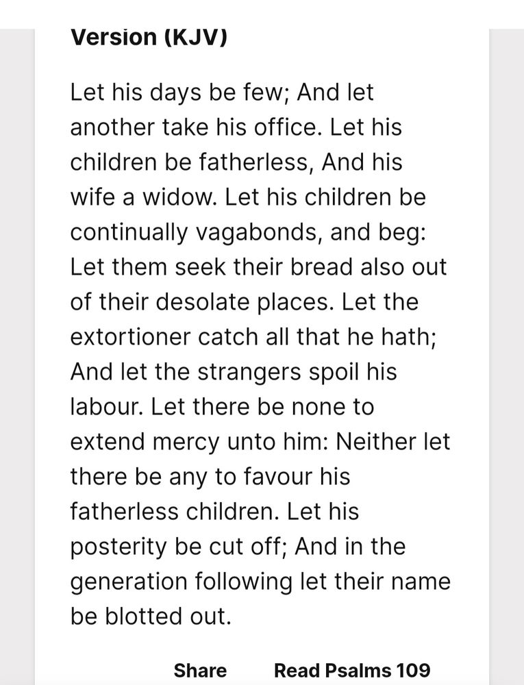 Psalm 109:8-20 8 Let his days be few; and let another take his office. 9 Let his children be fatherless, and his wife a widow. 10 Let his children be continually vagabonds, and beg: let them seek their bread also out of their desolate places. 11 Let the extortioner catch all that he hath; and let the strangers spoil his labour. 12 Let there be none to extend mercy unto him: neither let there be any to favour his fatherless children. 13 Let his posterity be cut off; and in the generation following let their name be blotted out. 14 Let the iniquity of his fathers be remembered with the Lord; and let not the sin of his mother be blotted out. 15 Let them be before the Lord continually, that he may cut off the memory of them from the earth. 16 Because that he remembered not to shew mercy, but persecuted the poor and needy man, that he might even slay the broken in heart. 17 As he loved cursing, so let it come unto him: as he delighted not in blessing, so let it be far from him. 18 As he clothed himself with cursing like as with his garment, so let it come into his bowels like water, and like oil into his bones. 19 Let it be unto him as the garment which covereth him, and for a girdle wherewith he is girded continually. 20 Let this be the reward of mine adversaries from the Lord, and of them that speak evil against my soul.