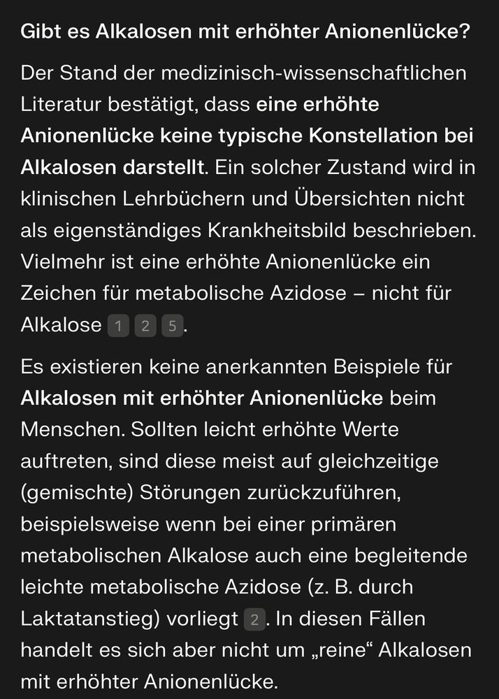 Gibt es Alkalosen mit erhöhter Anionenlücke?
Der Stand der medizinisch-wissenschaftlichen Literatur bestätigt, dass eine erhöhte Anionenlücke keine typische Konstellation bei Alkalosen darstellt. Ein solcher Zustand wird in klinischen Lehrbüchern und Übersichten nicht als eigenständiges Krankheitsbild beschrieben. Vielmehr ist eine erhöhte Anionenlücke ein Zeichen für metabolische Azidose – nicht für Alkalose.
Es existieren keine anerkannten Beispiele für Alkalosen mit erhöhter Anionenlücke beim Menschen. Sollten leicht erhöhte Werte auftreten, sind diese meist auf gleichzeitige (gemischte) Störungen zurückzuführen, beispielsweise wenn bei einer primären metabolischen Alkalose auch eine begleitende leichte metabolische Azidose (z. B. durch Laktatanstieg) vorliegt. In diesen Fällen handelt es sich aber nicht um „reine“ Alkalosen mit erhöhter Anionenlücke.