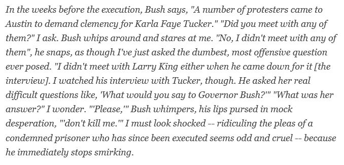 In the weeks before the execution, Bush says, "A number of protesters came to Austin to demand clemency for Karla Faye Tucker." "Did you meet with any of them?" I ask. Bush whips around and stares at me. "No, I didn't meet with any of them", he snaps, as though I've just asked the dumbest, most offensive question ever posed. "I didn't meet with Larry King either when he came down for it [the interview]. I watched his interview with Tucker, though. He asked her real difficult questions like, 'What would you say to Governor Bush?'" "What was her answer?" I wonder. "'Please,'" Bush whimpers, his lips pursed in mock desperation, "'don't kill me.'" I must look shocked -- ridiculing the pleas of a condemned prisoner who has since been executed seems odd and cruel -- because he immediately stops smirking.