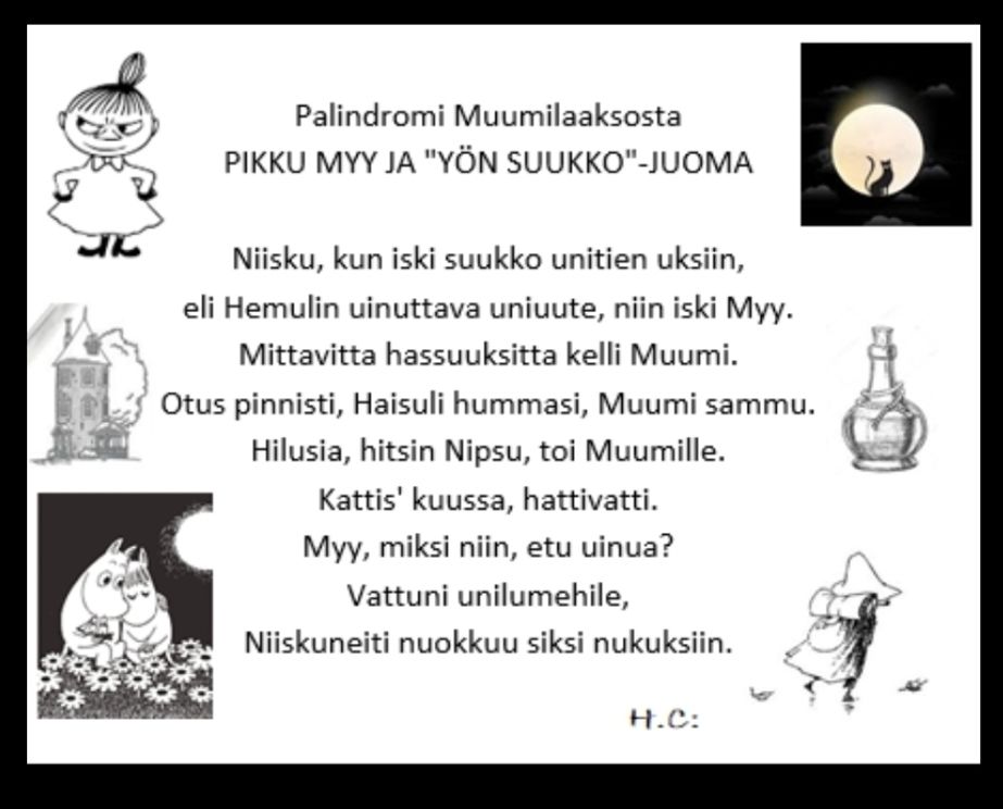 Ympärillä muumihahmojen kuvia ja keskellä seuraava teksti
Palindromi Muumilaaksosta
PIKKU MYY JA “YÖN SUUKKO”-JUOMA
Niisku, kun iski suukko unitien uksiin,
eli Hemulin uinuttava uniuute, niin iski Myy.
Mittavitta hassuuksitta kelli Muumi.
Otus pinnisti, Haisuli hummasi, Muumi sammu.
Hilusia, hitsin Nipsu, toi Muumille.
Kattis’ kuussa, hattivatti.
Myy, miksi niin, etu uinua?
Vattuni unilumehile,
Niiskuneiti nuokkuu siksi nukuksiin.
H.C:
