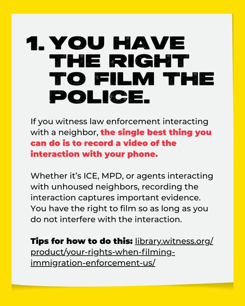 1. You have the right to film the police. If you witness law enforcement interacting with a neighbor, the single best thing you can do is to record a video of the interaction with your phone. Whether it’s ICE, MPD, or agents interacting with unhoused neighbors, recording the interaction captures important evidence. You have the right to film so as long as you do not interfere with the interaction.