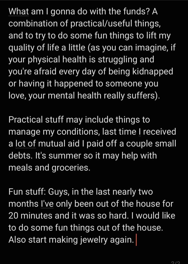 What am I going to do with the funds? A combination of practical/useful things, and to try to do some fun things to lifrt t my quality of life a little (as you can imagine, if your physical health is struggling and you're afraid every day of being kidnapped or having it happen to someone you love, your mental health really suffers).
Practical stuff may include things to manage my conditions, last time I received a lot of mutual aid I paid off a couple small debts. It's summer so it may help with meals and groceries.
Fun stuff: Guys, in the last nearly two months I've only been out of the house for 20 minutes and it was so hard. I would like to do some fun things out of the house. Also start making jewelry again. 