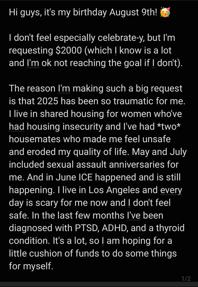 Hi guys, it's my birthday August 9th!
I don't feel especially celebrate-y, but I'm requesting $2000 (which I know is a lot and I'm ok not reaching the goal if I don't).
The reason I'm making such a big request is that 2025 has been so traumatic for me. I live in shared housing for women who've had housing insecurity and I've had *two* housemates who made me feel unsafe and eroded my quality of life. May and July included sexual assault anniversaries for me. And in June ICE happened and is still happening. I live in Los Angeles and every day is scary for me now and I don't feel safe. In the last few months I've been diagnosed with PTSD, ADHD, and a thyroid condition. It's a lot, so I am hoping for a little cushion of funds to do some things for myself. 
