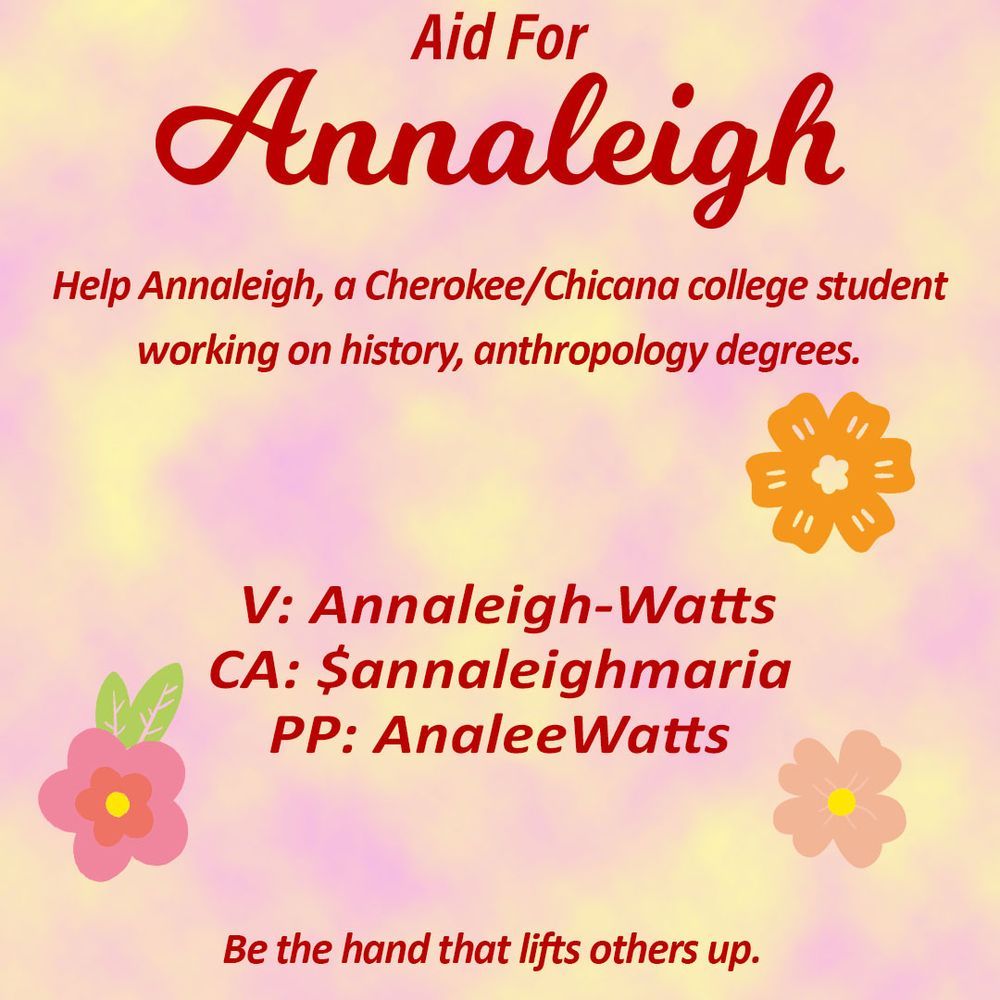 My mutual aid graphic courtesy of Brass Castle. 
It reads: "Aid for Annaleigh: Help Annaleigh, a Cherokee/Chicana college student working on history, anthropology degrees."
Includes my paylinks:
V: Annaleigh-Watts
CA: $annaleighmaria
PP: AnaleeWatts

"Be the hand that lifts others up"