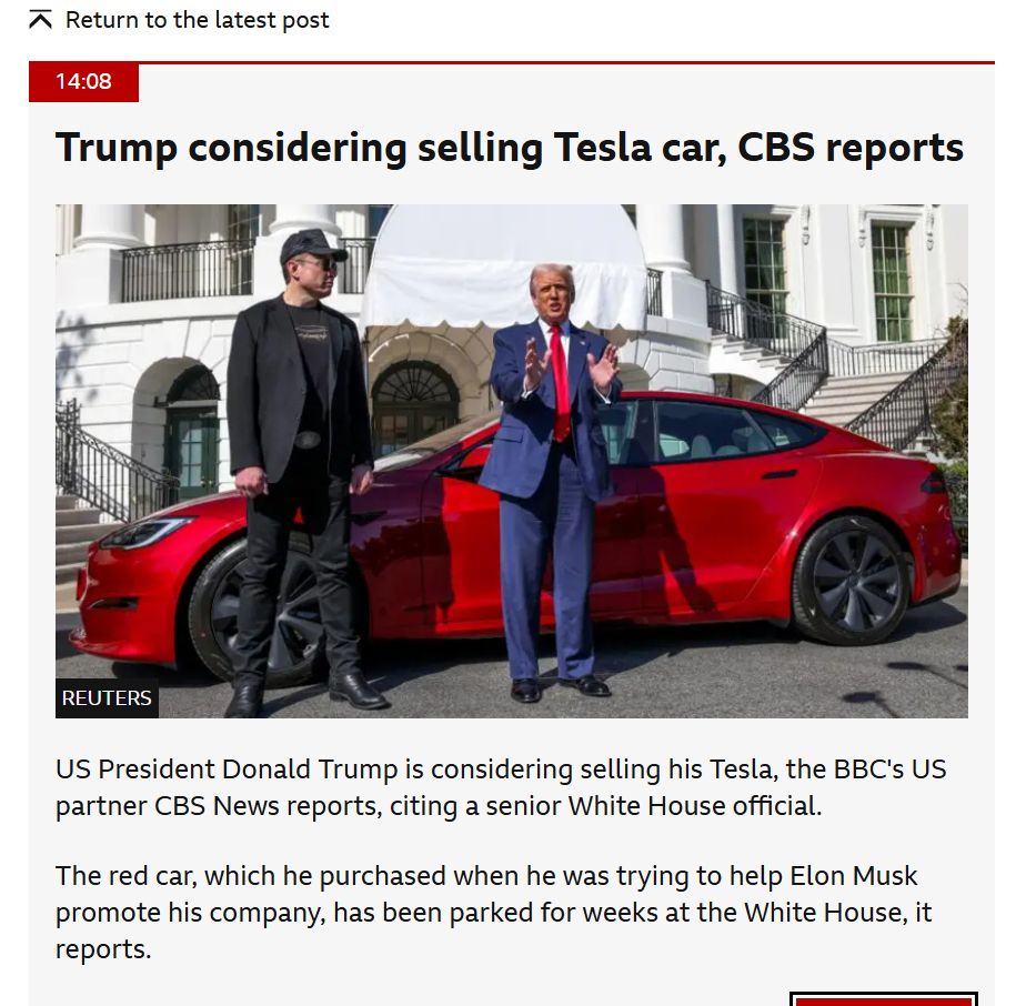 Screenshot of BBC website with the headline "Trump Considering selling Tesla car, CBS Reports" following the online row between Donald Trump and Elon Musk
Text of item: 
US President Donald Trump is considering selling his Tesla, the BBC's US partner CBS News reports, citing a senior White House official.
The red car, which he purchased when he was trying to help Elon Musk promote his company, has been parked for weeks at the White House, it reports.
