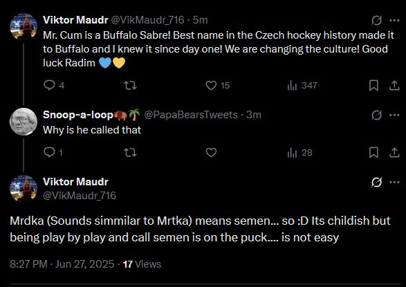 Viktor Maudr @VikMaudr_716 - 5m
9 ..
Mr. Cum is a Buffalo Sabre! Best name in the Czech hockey history made it to Buffalo and I knew it since day one! We are changing the culture! Good luck Radim O
@ 4
• 15.
ill 347
L
Snoop-a-loopi, @PapaBearsTweets • 3m
Why is he called that
• 1
thil 28
贝
L
Viktor Maudr @VikMaudr_716
9 ...
Mrdka (Sounds simmilar to Mrtka) means semen... so :D Its childish but being play by play and call semen is on the puck.... is not easy
8:27 PM • Jun 27, 2025 • 17 Views