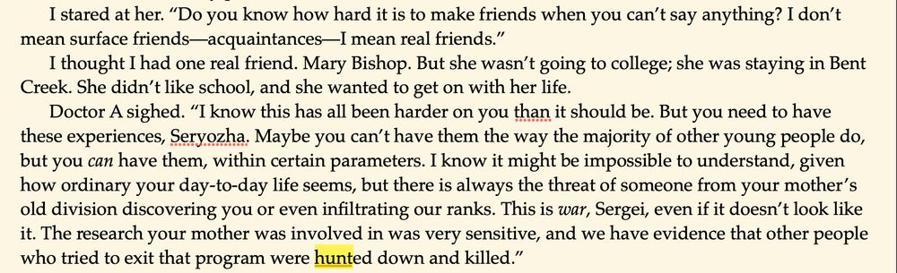 I stared at her. “Do you know how hard it is to make friends when you can’t say anything? I don’t mean surface friends—acquaintances—I mean real friends.”
I thought I had one real friend. Mary Bishop. But she wasn’t going to college; she was staying in Bent Creek. She didn’t like school, and she wanted to get on with her life. 
Doctor A sighed. “I know this has all been harder on you than it should be. But you need to have these experiences, Seryozha. Maybe you can’t have them the way the majority of other young people do, but you can have them, within certain parameters. I know it might be impossible to understand, given how ordinary your day-to-day life seems, but there is always the threat of someone from your mother’s old division discovering you or even infiltrating our ranks. This is war, Sergei, even if it doesn’t look like it. The research your mother was involved in was very sensitive, and we have evidence that other people who tried to exit that program were hunted down and killed.”
