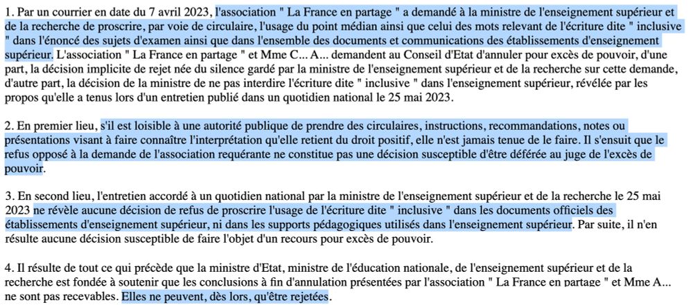 1. Par un courrier en date du 7 avril 2023, l'association " La France en partage " a demandé à la ministre de l'enseignement supérieur et de la recherche de proscrire, par voie de circulaire, l'usage du point médian ainsi que celui des mots relevant de l'écriture dite " inclusive " dans l'énoncé des sujets d'examen ainsi que dans l'ensemble des documents et communications des établissements d'enseignement supérieur. L'association " La France en partage " et Mme C... A... demandent au Conseil d'Etat d'annuler pour excès de pouvoir, d'une part, la décision implicite de rejet née du silence gardé par la ministre de l'enseignement supérieur et de la recherche sur cette demande, d'autre part, la décision de la ministre de ne pas interdire l'écriture dite " inclusive " dans l'enseignement supérieur, révélée par les propos qu'elle a tenus lors d'un entretien publié dans un quotidien national le 25 mai 2023.

2. En premier lieu, s'il est loisible à une autorité publique de prendre des circulaires, instructions, recommandations, notes ou présentations visant à faire connaître l'interprétation qu'elle retient du droit positif, elle n'est jamais tenue de le faire. Il s'ensuit que le refus opposé à la demande de l'association requérante ne constitue pas une décision susceptible d'être déférée au juge de l'excès de pouvoir.

3. En second lieu, l'entretien accordé à un quotidien national par la ministre de l'enseignement supérieur et de la recherche le 25 mai 2023 ne révèle aucune décision de refus de proscrire l'usage de l'écriture dite " inclusive " dans les documents officiels des établissements d'enseignement supérieur, ni dans les supports pédagogiques utilisés dans l'enseignement supérieur. Par suite, il n'en résulte aucune décision susceptible de faire l'objet d'un recours pour excès de pouvoir. (...)