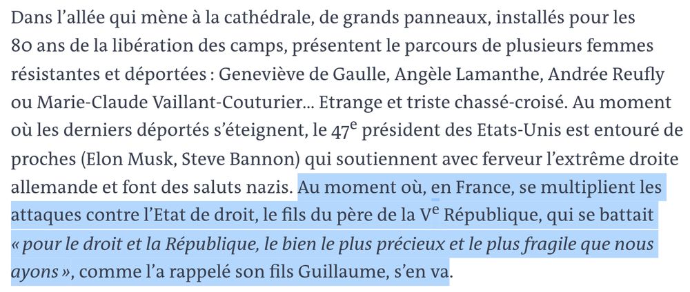 "Dans l’allée qui mène à la cathédrale, de grands panneaux, installés pour les 80 ans de la libération des camps, présentent le parcours de plusieurs femmes résistantes et déportées : Geneviève de Gaulle, Angèle Lamanthe, Andrée Reufly ou Marie-Claude Vaillant-Couturier… Etrange et triste chassé-croisé. Au moment où les derniers déportés s’éteignent, le 47e président des Etats-Unis est entouré de proches (Elon Musk, Steve Bannon) qui soutiennent avec ferveur l’extrême droite allemande et font des saluts nazis. Au moment où, en France, se multiplient les attaques contre l’Etat de droit, le fils du père de la Ve République, qui se battait « pour le droit et la République, le bien le plus précieux et le plus fragile que nous ayons », comme l’a rappelé son fils Guillaume, s’en va."