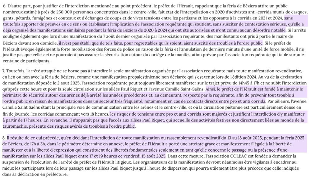 7. Toutefois, l'arrêté attaqué ne se borne pas à interdire la seule manifestation organisée par l'association requérante mais toute manifestation revendicative, en lien ou non avec la féria de Béziers, comme une manifestation propalestinienne non déclarée qui s'est tenue lors de l'édition 2024. (...) l'association requérante peut toujours librement manifester sur le trajet prévu de 14h45 à 17h et ne subit l'interdiction qu'après cette heure et pour la seule circulation sur les allées Paul Riquet et l'avenue Camille Saint-Saëns. Ainsi, le préfet de l'Hérault est fondé à maintenir le périmètre de sécurité autour des arènes déjà arrêté les années précédentes et, au demeurant, respecté par la requérante, afin de prévenir tout trouble à l'ordre public en raison de manifestations dans un secteur très fréquenté, notamment en cas de contacts directs entre pro et anti corrida. Par ailleurs, l'avenue Camille Saint Saêns étant la principale voie de communication entre les arènes et le centre-ville, et où la circulation piétonne est particulièrement dense en fin de journée, les corridas commençant vers 18 heures, les risques de tensions entre pro et anti corrida sont majorés et justifient l'interdiction d'y manifester à partir de 17 heures. En revanche, il n'apparait pas que l'accès aux allées Paul Riquet, qui accueille des activités festives non directement liées au monde de la tauromachie, présente des risques avérés de troubles à l'ordre public.

8. (..) en décidant l'interdiction de toute manifestation ou rassemblement revendicatif du 13 au 18 août 2025, pendant la féria 2025 de Béziers, de 17h à 3h, dans le périmètre déterminé en annexe, le préfet de l'Hérault a porté une atteinte grave et manifestement illégale à la liberté de manifester et à la liberté d'expression qui constituent des libertés fondamentales seulement en tant qu'elle concerne le passage ou la présence d'une manifestation sur les allées Paul Riquet entre 17 et 19 heures ce vendredi 15 août 2025. 
