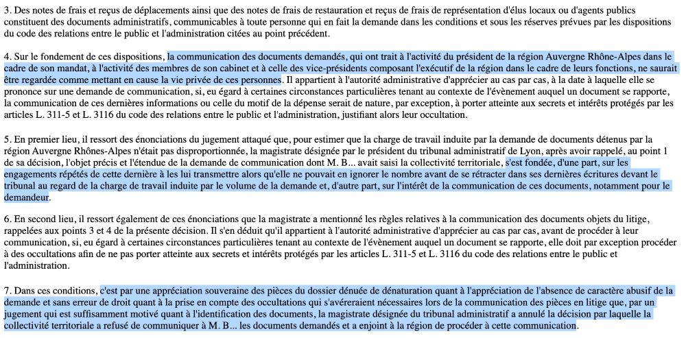 3. Des notes de frais et reçus de déplacements ainsi que des notes de frais de restauration et reçus de frais de représentation d'élus locaux ou d'agents publics constituent des documents administratifs, communicables à toute personne qui en fait la demande dans les conditions et sous les réserves prévues par les dispositions du code des relations entre le public et l'administration citées au point précédent.

4. Sur le fondement de ces dispositions, la communication des documents demandés, qui ont trait à l'activité du président de la région Auvergne Rhône-Alpes dans le cadre de son mandat, à l'activité des membres de son cabinet et à celle des vice-présidents composant l'exécutif de la région dans le cadre de leurs fonctions, ne saurait être regardée comme mettant en cause la vie privée de ces personnes. Il appartient à l'autorité administrative d'apprécier au cas par cas, à la date à laquelle elle se prononce sur une demande de communication, si, eu égard à certaines circonstances particulières tenant au contexte de l'évènement auquel un document se rapporte, la communication de ces dernières informations ou celle du motif de la dépense serait de nature, par exception, à porter atteinte aux secrets et intérêts protégés par les articles L. 311-5 et L. 3116 du code des relations entre le public et l'administration, justifiant alors leur occultation.
(...)
7. (.) c'est par une appréciation souveraine des pièces du dossier dénuée de dénaturation quant à l'appréciation de l'absence de caractère abusif de la demande et sans erreur de droit quant à la prise en compte des occultations qui s'avéreraient nécessaires lors de la communication des pièces en litige que, par un jugement qui est suffisamment motivé quant à l'identification des documents, la magistrate désignée du tribunal administratif a annulé la décision par laquelle la collectivité territoriale a refusé de communiquer à M. B... les documents demandés et a enjoint à la région de procéder à cette communication.