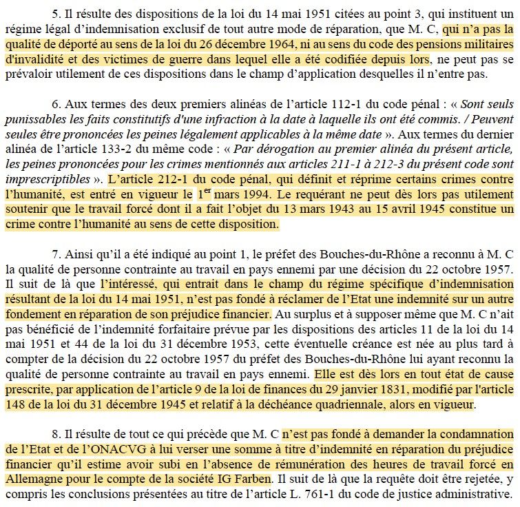 5. Il résulte des dispositions de la loi du 14 mai 1951 citées au point 3, qui instituent un régime légal d’indemnisation exclusif de tout autre mode de réparation, que M. C, qui n’a pas la qualité de déporté au sens de la loi du 26 décembre 1964, ni au sens du code des pensions militaires d'invalidité et des victimes de guerre dans lequel elle a été codifiée depuis lors, ne peut pas se prévaloir utilement de ces dispositions dans le champ d’application desquelles il n’entre pas.

(...)

7. Ainsi qu’il a été indiqué au point 1, le préfet des Bouches-du-Rhône a reconnu à M. C la qualité de personne contrainte au travail en pays ennemi par une décision du 22 octobre 1957. Il suit de là que l’intéressé, qui entrait dans le champ du régime spécifique d’indemnisation résultant de la loi du 14 mai 1951, n’est pas fondé à réclamer de l’Etat une indemnité sur un autre fondement en réparation de son préjudice financier. Au surplus et à supposer même que M. C n’ait pas bénéficié de l’indemnité forfaitaire prévue par les dispositions des articles 11 de la loi du 14 mai 1951 et 44 de la loi du 31 décembre 1953, cette éventuelle créance est née au plus tard à compter de la décision du 22 octobre 1957 du préfet des Bouches-du-Rhône lui ayant reconnu la qualité de personne contrainte au travail en pays ennemi. Elle est dès lors en tout état de cause prescrite, par application de l’article 9 de la loi de finances du 29 janvier 1831, modifié par l'article 148 de la loi du 31 décembre 1945 et relatif à la déchéance quadriennale, alors en vigueur.
8. Il résulte de tout ce qui précède que M. C n’est pas fondé à demander la condamnation de l’Etat et de l’ONACVG à lui verser une somme à titre d’indemnité en réparation du préjudice financier qu’il estime avoir subi en l’absence de rémunération des heures de travail forcé en Allemagne pour le compte de la société IG Farben. Il suit de là que la requête doit être rejetée,