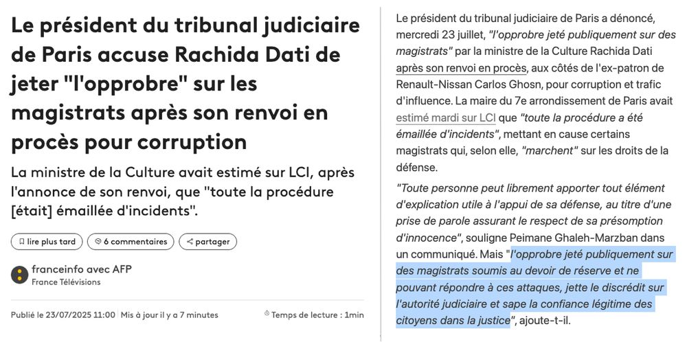 Le président du tribunal judiciaire de Paris accuse Rachida Dati de jeter "l'opprobre" sur les magistrats après son renvoi en procès pour corruption
La ministre de la Culture avait estimé sur LCI, après l'annonce de son renvoi, que "toute la procédure [était] émaillée d'incidents".


lire plus tard
6 commentaires

partager

Article rédigé parfranceinfo avec AFP
France Télévisions
Publié le 23/07/2025 11:00
Mis à jour il y a 7 minutes

(...)

Le président du tribunal judiciaire de Paris a dénoncé, mercredi 23 juillet, "l'opprobre jeté publiquement sur des magistrats" par la ministre de la Culture Rachida Dati après son renvoi en procès, aux côtés de l'ex-patron de Renault-Nissan Carlos Ghosn, pour corruption et trafic d'influence. La maire du 7e arrondissement de Paris avait estimé mardi sur LCI que "toute la procédure a été émaillée d'incidents", mettant en cause certains magistrats qui, selon elle, "marchent" sur les droits de la défense.

"Toute personne peut librement apporter tout élément d'explication utile à l'appui de sa défense, au titre d'une prise de parole assurant le respect de sa présomption d'innocence", souligne Peimane Ghaleh-Marzban dans un communiqué. Mais "l'opprobre jeté publiquement sur des magistrats soumis au devoir de réserve et ne pouvant répondre à ces attaques, jette le discrédit sur l'autorité judiciaire et sape la confiance légitime des citoyens dans la justice", ajoute-t-il.