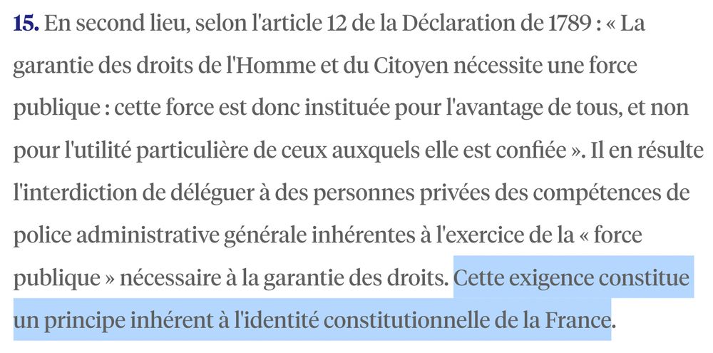 15. En second lieu, selon l'article 12 de la Déclaration de 1789 : « La garantie des droits de l'Homme et du Citoyen nécessite une force publique : cette force est donc instituée pour l'avantage de tous, et non pour l'utilité particulière de ceux auxquels elle est confiée ». Il en résulte l'interdiction de déléguer à des personnes privées des compétences de police administrative générale inhérentes à l'exercice de la « force publique » nécessaire à la garantie des droits. Cette exigence constitue un principe inhérent à l'identité constitutionnelle de la France.

