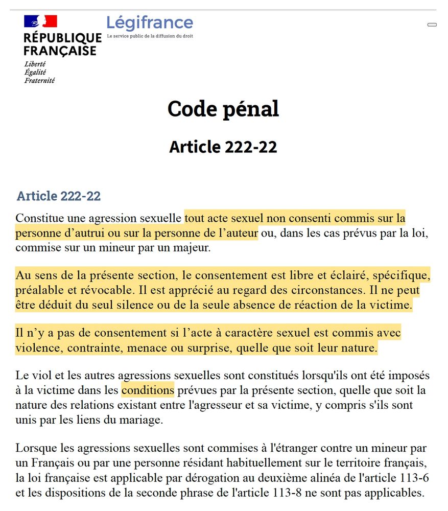Logo République Française - Légifrance

Code pénalArticle 222-22Article 222-22Constitue une agression sexuelle tout acte sexuel non consenti commis sur la personne d’autrui ou sur la personne de l’auteur ou, dans les cas prévus par la loi, commise sur un mineur par un majeur.Au sens de la présente section, le consentement est libre et éclairé, spécifique, préalable et révocable. Il est apprécié au regard des circonstances. Il ne peut être déduit du seul silence ou de la seule absence de réaction de la victime.Il n’y a pas de consentement si l’acte à caractère sexuel est commis avec violence, contrainte, menace ou surprise, quelle que soit leur nature.Le viol et les autres agressions sexuelles sont constitués lorsqu'ils ont été imposés à la victime dans les conditions prévues par la présente section, quelle que soit la nature des relations existant entre l'agresseur et sa victime, y compris s'ils sont unis par les liens du mariage.Lorsque les agressions sexuelles sont commises à l'étranger contre un mineur par un Français ou par une personne résidant habituellement sur le territoire français, la loi française est applicable par dérogation au deuxième alinéa de l'article 113-6 et les dispositions de la seconde phrase de l'article 113-8 ne sont pas applicables.