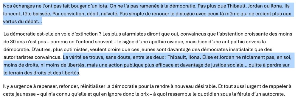 Nos échanges ne l’ont pas fait bouger d’un iota. On ne l’a pas ramenée à la démocratie. Pas plus que Thibault, Jordan ou Ilona. Ils foncent, tête baissée. Par conviction, dépit, naïveté. Pas simple de renouer le dialogue avec ceux-là même qui ne croient plus aux vertus du débat…

La démocratie est-elle en voie d’extinction ? Les plus alarmistes diront que oui, convaincus que l’abstention croissante des moins de 30 ans n’est pas – comme on l’entend souvent – le signe d’une apathie civique, mais bien d’une antipathie envers la démocratie. D’autres, plus optimistes, veulent croire que ces jeunes sont davantage des démocrates insatisfaits que des autoritaristes convaincus. La vérité se trouve, sans doute, entre les deux : Thibault, Ilona, Élise et Jordan ne réclament pas, en soi, moins de droits, ni moins de libertés, mais une action publique plus efficace et davantage de justice sociale… quitte à perdre sur le terrain des droits et des libertés.

Il y a urgence à repenser, refonder, réinitialiser la démocratie pour la rendre à nouveau désirable. Et tout aussi urgent de rappeler à cette jeunesse – qui n’a connu qu’elle et qui en ignore donc le prix – à quoi ressemble le quotidien sous la férule d’un autocrate.