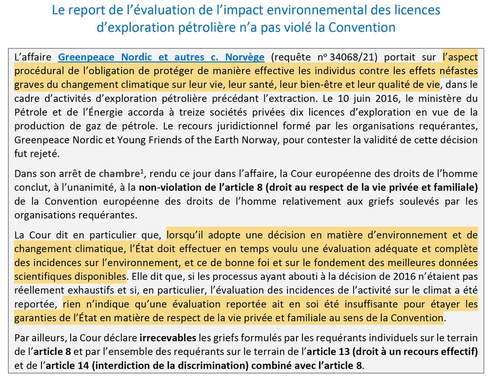 Le report de l’évaluation de l’impact environnemental des licences
d’exploration pétrolière n’a pas violé la Convention
L’affaire Greenpeace Nordic et autres c. Norvège (requête no 34068/21) portait sur l’aspect
procédural de l’obligation de protéger de manière effective les individus contre les effets néfastes
graves du changement climatique sur leur vie, leur santé, leur bien-être et leur qualité de vie, dans le
cadre d’activités d’exploration pétrolière précédant l’extraction. Le 10 juin 2016, le ministère du
Pétrole et de l’Énergie accorda à treize sociétés privées dix licences d’exploration en vue de la
production de gaz de pétrole. Le recours juridictionnel formé par les organisations requérantes,
Greenpeace Nordic et Young Friends of the Earth Norway, pour contester la validité de cette décision
fut rejeté.
Dans son arrêt de chambre1, rendu ce jour dans l’affaire, la Cour européenne des droits de l’homme
conclut, à l’unanimité, à la non-violation de l’article 8 (droit au respect de la vie privée et familiale)
de la Convention européenne des droits de l’homme relativement aux griefs soulevés par les
organisations requérantes.
La Cour dit en particulier que, lorsqu’il adopte une décision en matière d’environnement et de
changement climatique, l’État doit effectuer en temps voulu une évaluation adéquate et complète
des incidences sur l’environnement, et ce de bonne foi et sur le fondement des meilleures données
scientifiques disponibles. Elle dit que, si les processus ayant abouti à la décision de 2016 n’étaient pas
réellement exhaustifs et si, en particulier, l’évaluation des incidences de l’activité sur le climat a été
reportée, rien n’indique qu’une évaluation reportée ait en soi été insuffisante pour étayer les
garanties de l’État en matière de respect de la vie privée et familiale au sens de la Convention.(...)