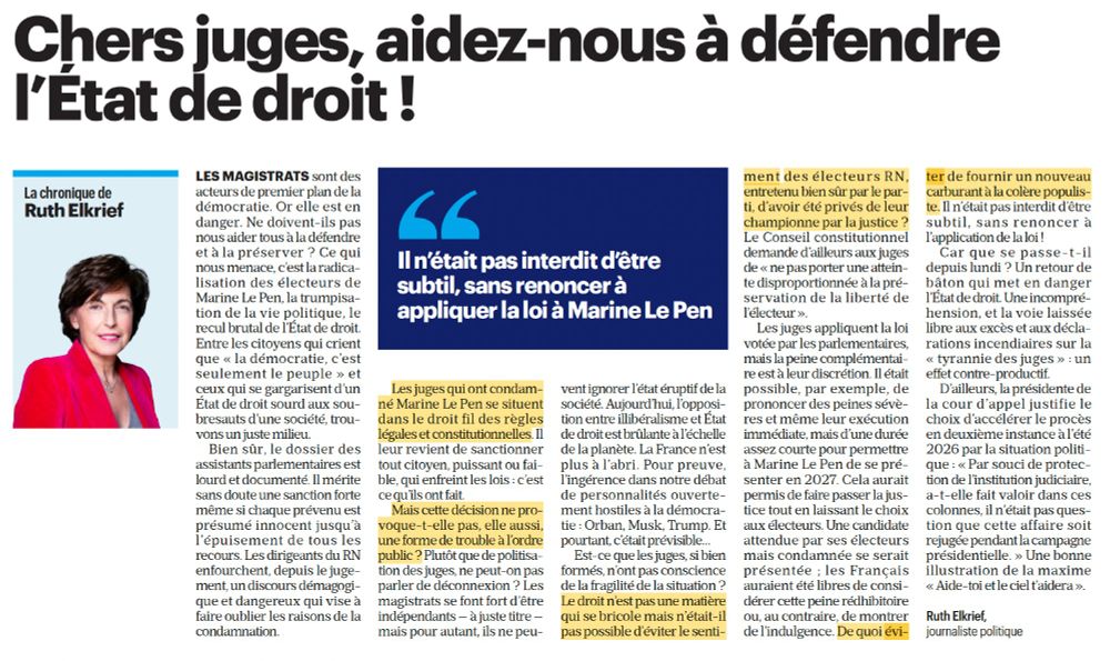 Intégralité de la tribune publiée dans Le Parisien intitulée : "Chers juges, aidez-nous à défendre l’État de droit !" // Ruth Elkrief

Impossible de tout insérer ici mais voici les passages surlignés : "Les juges qui ont condamné Marine Le Pen se situent dans le droit fil des règles légales et constitutionnelles / " Mais cette décision ne provoque-
t-elle pas, elle aussi, une forme de trouble à l’ordre public ?" / Le droit n’est pas une matière qui se bricole mais n’était-il pas possible d’éviter le sentimentdes électeurs RN, entretenu bien sûr par le parti, d’avoir été privés de leur championne par la justice ? / De quoi éviter de fournir un nouveau carburant à la colère populiste."