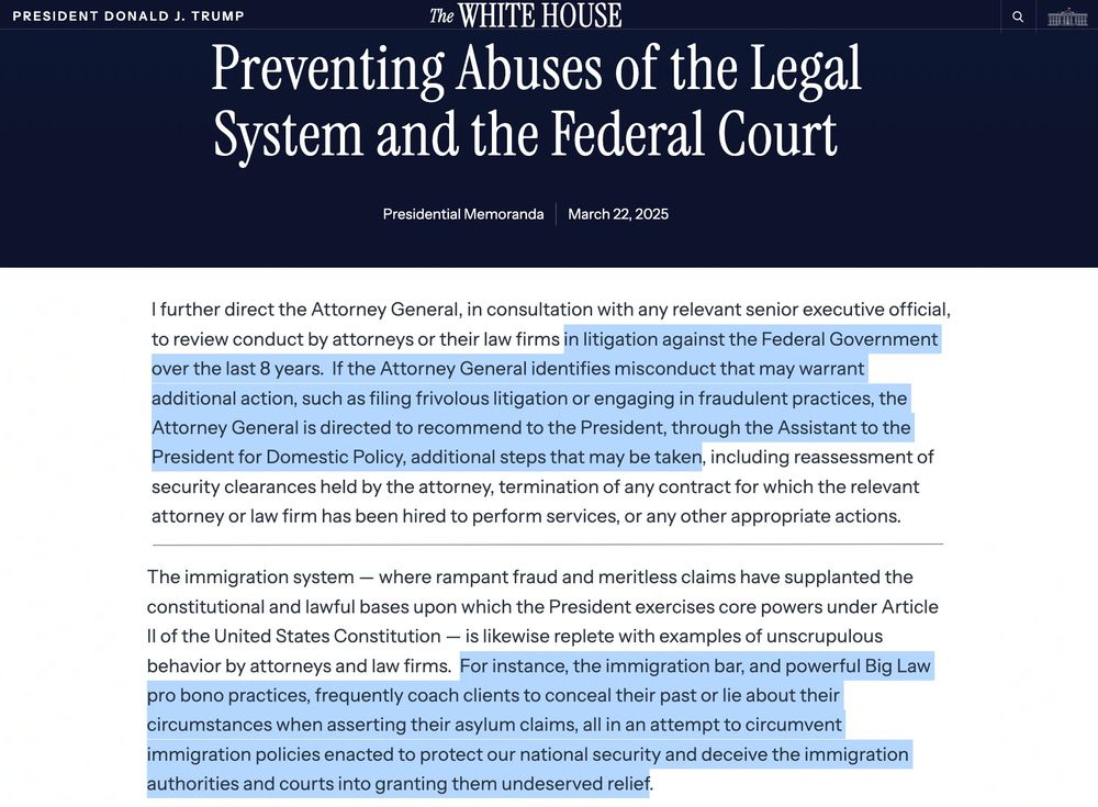Presidential Actions
  Preventing Abuses of the Legal System and the Federal Court
Presidential Memoranda
March 22, 2025

I further direct the Attorney General, in consultation with any relevant senior executive official, to review conduct by attorneys or their law firms in litigation against the Federal Government over the last 8 years.  If the Attorney General identifies misconduct that may warrant additional action, such as filing frivolous litigation or engaging in fraudulent practices, the Attorney General is directed to recommend to the President, through the Assistant to the President for Domestic Policy, additional steps that may be taken, including reassessment of security clearances held by the attorney, termination of any contract for which the relevant attorney or law firm has been hired to perform services, or any other appropriate actions.
(...)

The immigration system — where rampant fraud and meritless claims have supplanted the constitutional and lawful bases upon which the President exercises core powers under Article II of the United States Constitution — is likewise replete with examples of unscrupulous behavior by attorneys and law firms.  For instance, the immigration bar, and powerful Big Law pro bono practices, frequently coach clients to conceal their past or lie about their circumstances when asserting their asylum claims, all in an attempt to circumvent immigration policies enacted to protect our national security and deceive the immigration authorities and courts into granting them undeserved relief.  