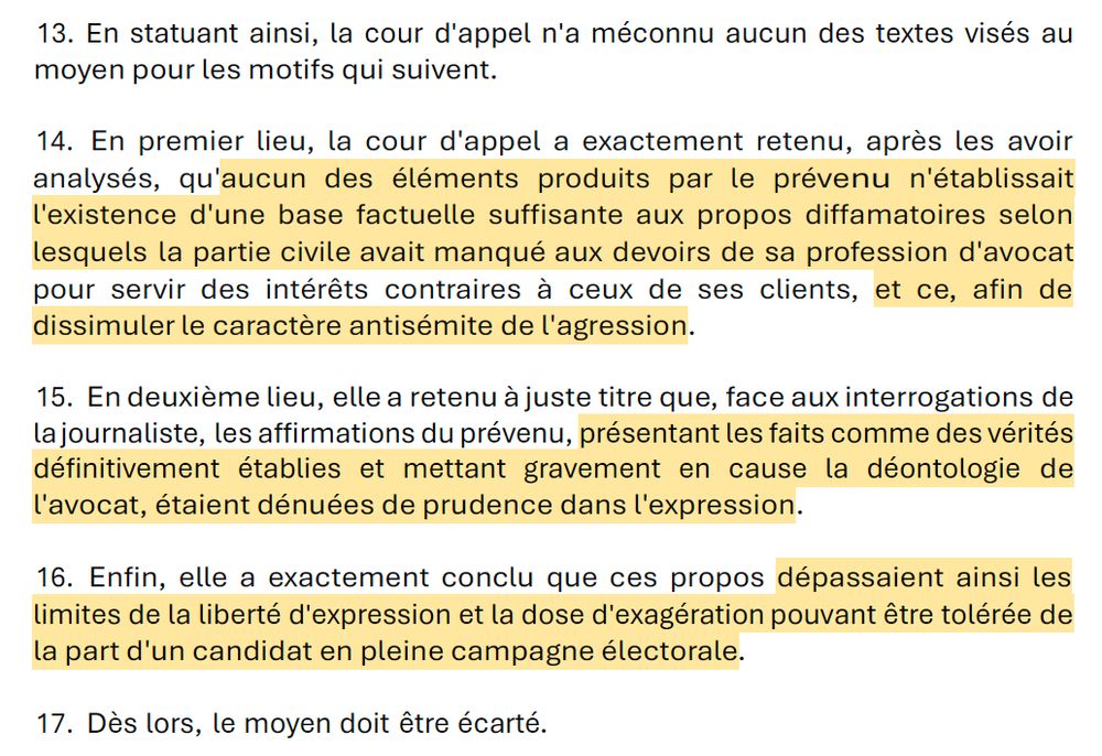 13.	En statuant ainsi, la cour d'appel n'a méconnu aucun des textes visés au moyen pour les motifs qui suivent.

14.	En premier lieu, la cour d'appel a exactement retenu, après les avoir analysés, qu'aucun des éléments produits par le prévenu n'établissait l'existence d'une base factuelle suffisante aux propos diffamatoires selon lesquels la partie civile avait manqué aux devoirs de sa profession d'avocat pour servir des intérêts contraires à ceux de ses clients, et ce, afin de dissimuler le caractère antisémite de l'agression.

15.	En deuxième lieu, elle a retenu à juste titre que, face aux interrogations de la journaliste, les affirmations du prévenu, présentant les faits comme des vérités définitivement établies et mettant gravement en cause la déontologie de l'avocat, étaient dénuées de prudence dans l'expression.
16.	Enfin, elle a exactement conclu que ces propos dépassaient ainsi les limites de la liberté d'expression et la dose d'exagération pouvant être tolérée de la part d'un candidat en pleine campagne électorale.
17.	Dès lors, le moyen doit être écarté.
