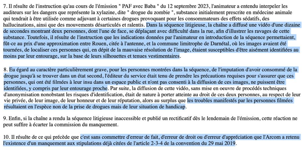7. (.)'au cours de l'émission " PAF avec Baba " du 12 septembre 2023, l'animateur a entendu interpeler les auditeurs sur les dangers que représente la xylazine, dite " drogue du zombie ", substance initialement prescrite en médecine animale qui tendrait à être utilisée comme adjuvant à certaines drogues provoquant pour les consommateurs des effets sédatifs, des hallucinations, ainsi que des mouvements désarticulés et ralentis. (.) diffusé une vidéo d'une dizaine de secondes montrant deux personnes, dont l'une de face, se déplaçant avec difficulté dans la rue, afin d'illustrer les ravages de cette substance. Toutefois, il résulte de l'instruction que les indications données par l'animateur en introduction de la séquence permettaient, fût-ce au prix d'une approximation entre Rouen, citée à l'antenne, et la commune limitrophe de Darnétal, où les images avaient été tournées, de localiser ces personnes qui, en dépit de la mauvaise résolution de l'image, étaient susceptibles d'être aisément identifiées au moins par leur entourage, sur la base de leurs silhouettes et tenues vestimentaires.

8. Eu égard au caractère particulièrement grave, pour les personnes montrées dans la séquence, de l'imputation d'avoir consommé de la drogue jusqu'à se trouver dans un état second, l'éditeur du service était tenu de prendre les précautions requises pour s'assurer que ces personnes, qui ont été filmées à leur insu dans un espace public et n'ont pas consenti à la diffusion de ces images, ne puissent être identifiées, y compris par leur entourage proche. (.) la diffusion de cette vidéo, sans mise en oeuvre de procédés techniques d'anonymisation nonobstant les risques d'identification, était de nature à porter atteinte au droit de ces deux personnes, au respect de leur vie privée, de leur image, de leur honneur et de leur réputation, alors au surplus que les troubles manifestés par les personnes filmées résultaient en l'espèce non de la prise de drogues mais de leur situation de handicap.