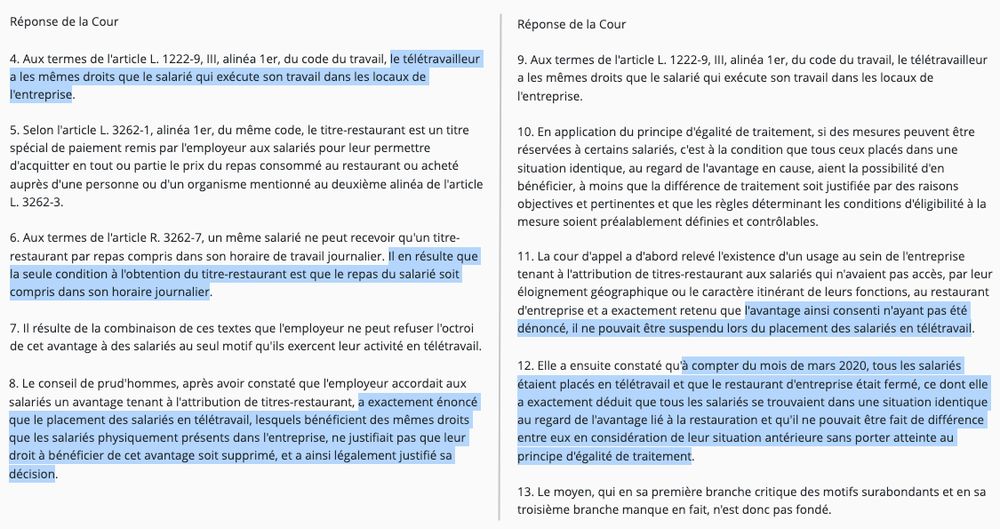 Réponse de la Cour

4. Aux termes de l'article L. 1222-9, III, alinéa 1er, du code du travail, le télétravailleur a les mêmes droits que le salarié qui exécute son travail dans les locaux de l'entreprise.

5. Selon l'article L. 3262-1, alinéa 1er, du même code, le titre-restaurant est un titre spécial de paiement remis par l'employeur aux salariés pour leur permettre d'acquitter en tout ou partie le prix du repas consommé au restaurant ou acheté auprès d'une personne ou d'un organisme mentionné au deuxième alinéa de l'article L. 3262-3.

6. Aux termes de l'article R. 3262-7, un même salarié ne peut recevoir qu'un titre-restaurant par repas compris dans son horaire de travail journalier. Il en résulte que la seule condition à l'obtention du titre-restaurant est que le repas du salarié soit compris dans son horaire journalier.

7. Il résulte de la combinaison de ces textes que l'employeur ne peut refuser l'octroi de cet avantage à des salariés au seul motif qu'ils exercent leur activité en télétravail.

8. Le conseil de prud'hommes, après avoir constaté que l'employeur accordait aux salariés un avantage tenant à l'attribution de titres-restaurant, a exactement énoncé que le placement des salariés en télétravail, lesquels bénéficient des mêmes droits que les salariés physiquement présents dans l'entreprise, ne justifiait pas que leur droit à bénéficier de cet avantage soit supprimé, et a ainsi légalement justifié sa décision.

(...)
12. Elle a ensuite constaté qu'à compter du mois de mars 2020, tous les salariés étaient placés en télétravail et que le restaurant d'entreprise était fermé, ce dont elle a exactement déduit que tous les salariés se trouvaient dans une situation identique au regard de l'avantage lié à la restauration et qu'il ne pouvait être fait de différence entre eux en considération de leur situation antérieure sans porter atteinte au principe d'égalité de traitement. (...)
