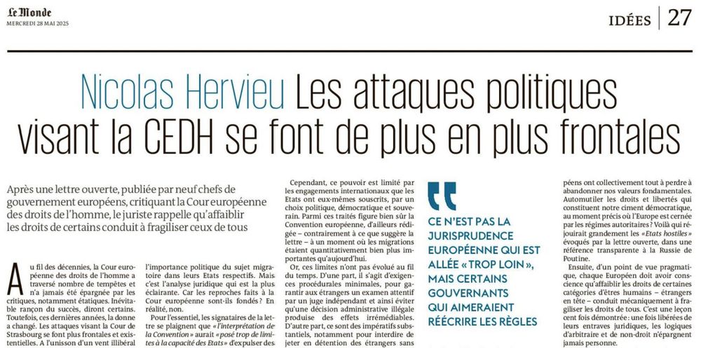 Extrait de la tribune : « Les attaques politiques visant la CEDH se font de plus en plus frontales et existentielles »
Tribune
Nicolas Hervieu

Juriste

Après une lettre ouverte de neuf chefs de gouvernement européens, critiquant la Cour européenne des droits de l’homme, le juriste Nicolas Hervieu rappelle, dans une tribune au « Monde », qu’affaiblir les droits de certaines catégories d’êtres humains conduit mécaniquement à fragiliser les droits de tous.Publié aujourd’hui à 19h00   Temps deLecture 4 min.

Au fil des décennies, la Cour européenne des droits de l’homme a traversé nombre de tempêtes et n’a jamais été épargnée par les critiques, notamment étatiques. Inévitable rançon du succès, diront certains. Toutefois, ces dernières années, la donne a changé. Les attaques visant la Cour de Strasbourg se font plus frontales et existentielles. A l’unisson d’un vent illibéral qui souffle sur toute la planète, chaque jour un peu plus fort.


Dans ce contexte, la « lettre ouverte » cosignée le 22 mai par neuf chefs de gouvernement est un signal aussi inédit qu’alarmant. Pour la première fois, des dirigeants européens ont collectivement critiqué la jurisprudence de la Cour européenne et publiquement appelé à une évolution de « l’interprétation de la Convention européenne des droits de l’homme » au sujet des ressortissants étrangers.

Une première lecture, politique, conduit à remarquer que cette lettre est née de l’initiative des premières ministres italienne et danoise – notoirement hostiles aux étrangers –, suivies par un ensemble assez hétéroclite de chefs de gouvernement (autrichien, belge, estonien, letton, lituanien, polonais et tchèque). La présence de certains s’explique par leur ancrage à l’extrême droite, d’autres par l’importance politique du sujet migratoire dans leurs Etats respectifs.

Garanties basiques
Mais c’est l’analyse juridique qui est la plus éclairante. Car les reproches faits à la Cour européenne sont-ils fondés ? En réalité, non.

