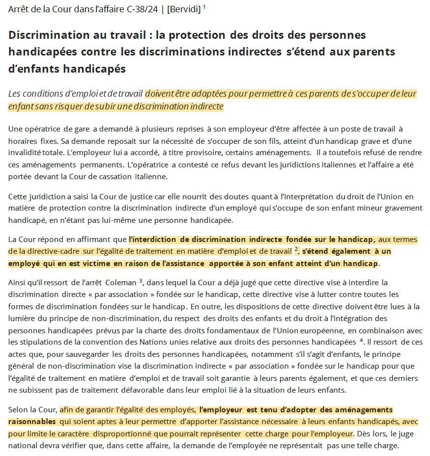 Discrimination au travail : la protection des droits des personnes handicapées contre les discriminations indirectes s’étend aux parents d’enfants handicapés
Les conditions d’emploi et de travail doivent être adaptées pour permettre à ces parents de s’occuper de leur enfant sans risquer de subir une discrimination indirecte
Une opératrice de gare a demandé à plusieurs reprises à son employeur d’être affectée à un poste de travail à horaires fixes. Sa demande reposait sur la nécessité de s’occuper de son fils, atteint d’un handicap grave et d’une invalidité totale. L’employeur lui a accordé, à titre provisoire, certains aménagements. Il a toutefois refusé de rendre ces aménagements permanents. L’opératrice a contesté ce refus devant les juridictions italiennes et l’affaire a été portée devant la Cour de cassation italienne.
Cette juridiction a saisi la Cour de justice car elle nourrit des doutes quant à l’interprétation du droit de l’Union en matière de protection contre la discrimination indirecte d’un employé qui s’occupe de son enfant mineur gravement handicapé, en n’étant pas lui-même une personne handicapée.
La Cour répond en affirmant que l’interdiction de discrimination indirecte fondée sur le handicap, aux termes de la directive-cadre sur l’égalité de traitement en matière d’emploi et de travail 2, s’étend également à un employé qui en est victime en raison de l’assistance apportée à son enfant atteint d’un handicap.
Ainsi qu’il ressort de l’arrêt Coleman 3, dans lequel la Cour a déjà jugé que cette directive vise à interdire la discrimination directe « par association » fondée sur le handicap, cette directive vise à lutter contre toutes les formes de discrimination fondées sur le handicap. En outre, les dispositions de cette directive doivent être lues à la lumière du principe de non-discrimination, du respect des droits des enfants et du droit à l’intégration des personnes handicapées (...)