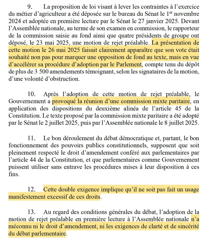 La proposition de loi visant à lever les contraintes à l’exercice du métier d’agriculteur a été déposée sur le bureau du Sénat le 1er novembre 2024 et adoptée en première lecture par le Sénat le 27 janvier 2025. Devant l’Assemblée nationale, au terme de son examen en commission, le rapporteur de la commission saisie au fond ainsi que quatre présidents de groupe ont déposé, le 23 mai 2025, une motion de rejet préalable. La présentation de cette motion le 26 mai 2025 faisait clairement apparaître que son vote était souhaité non pas pour marquer une opposition de fond au texte, mais en vue d’accélérer sa procédure d’adoption par le Parlement, compte tenu du dépôt de plus de 3 500 amendements témoignant, selon les signataires de la motion, d’une volonté d’obstruction.
Après l’adoption de cette motion de rejet préalable, le Gouvernement a provoqué la réunion d’une commission mixte paritaire, en application des dispositions du deuxième alinéa de l’article 45 de la Constitution. Le texte proposé par la commission mixte paritaire a été adopté par le Sénat le 2 juillet 2025, puis par l’Assemblée nationale le 8 juillet 2025.
Le bon déroulement du débat démocratique et, partant, le bon fonctionnement des pouvoirs publics constitutionnels, supposent que soit pleinement respecté le droit d’amendement conféré aux parlementaires par l’article 44 de la Constitution, et que parlementaires comme Gouvernement puissent utiliser sans entrave les procédures mises à leur disposition à ces fins.
Cette double exigence implique qu’il ne soit pas fait un usage manifestement excessif de ces droits.
Au regard des conditions générales du débat, l’adoption de la motion de rejet préalable en première lecture à l’Assemblée nationale n’a méconnu ni le droit d’amendement, ni les exigences de clarté et de sincérité du débat parlementaire.