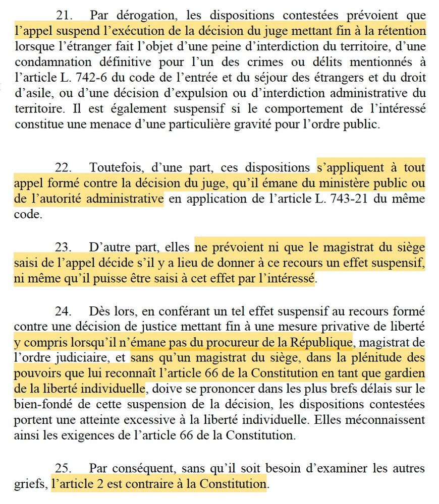 21. Par dérogation, les dispositions contestées prévoient que l’appel suspend l’exécution de la décision du juge mettant fin à la rétention lorsque l’étranger fait l’objet d’une peine d’interdiction du territoire, d’une condamnation définitive pour l’un des crimes ou délits mentionnés à l’article L. 742-6 du code de l’entrée et du séjour des étrangers et du droit d’asile, ou d’une décision d’expulsion ou d’interdiction administrative du territoire. Il est également suspensif si le comportement de l’intéressé constitue une menace d’une particulière gravité pour l’ordre public.

22. Toutefois, d’une part, ces dispositions s’appliquent à tout appel formé contre la décision du juge, qu’il émane du ministère public ou de l’autorité administrative en application de l’article L. 743-21 du même code.
23. D’autre part, elles ne prévoient ni que le magistrat du siège saisi de l’appel décide s’il y a lieu de donner à ce recours un effet suspensif, ni même qu’il puisse être saisi à cet effet par l’intéressé.
24. Dès lors, en conférant un tel effet suspensif au recours formé contre une décision de justice mettant fin à une mesure privative de liberté y compris lorsqu’il n’émane pas du procureur de la République, magistrat de l’ordre judiciaire, et sans qu’un magistrat du siège, dans la plénitude des pouvoirs que lui reconnaît l’article 66 de la Constitution en tant que gardien de la liberté individuelle, doive se prononcer dans les plus brefs délais sur le bien-fondé de cette suspension de la décision, les dispositions contestées portent une atteinte excessive à la liberté individuelle. Elles méconnaissent ainsi les exigences de l’article 66 de la Constitution.
25. Par conséquent, sans qu’il soit besoin d’examiner les autres griefs, l’article 2 est contraire à la Constitution.