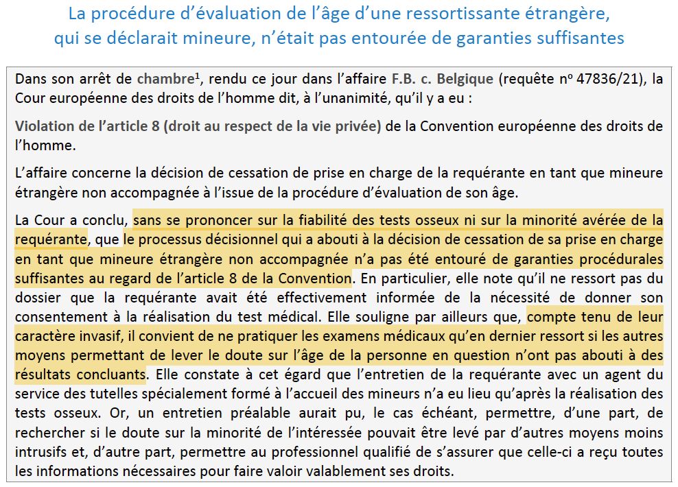 "La procédure d’évaluation de l’âge d’une ressortissante étrangère,
qui se déclarait mineure, n’était pas entourée de garanties suffisantes
Dans son arrêt de chambre1, rendu ce jour dans l’affaire F.B. c. Belgique (requête no 47836/21), la
Cour européenne des droits de l’homme dit, à l’unanimité, qu’il y a eu :
Violation de l’article 8 (droit au respect de la vie privée) de la Convention européenne des droits de
l’homme.
L’affaire concerne la décision de cessation de prise en charge de la requérante en tant que mineure
étrangère non accompagnée à l’issue de la procédure d’évaluation de son âge.
La Cour a conclu, sans se prononcer sur la fiabilité des tests osseux ni sur la minorité avérée de la
requérante, que le processus décisionnel qui a abouti à la décision de cessation de sa prise en charge
en tant que mineure étrangère non accompagnée n’a pas été entouré de garanties procédurales
suffisantes au regard de l’article 8 de la Convention. En particulier, elle note qu’il ne ressort pas du
dossier que la requérante avait été effectivement informée de la nécessité de donner son
consentement à la réalisation du test médical. Elle souligne par ailleurs que, compte tenu de leur
caractère invasif, il convient de ne pratiquer les examens médicaux qu’en dernier ressort si les autres
moyens permettant de lever le doute sur l’âge de la personne en question n’ont pas abouti à des
résultats concluants. Elle constate à cet égard que l’entretien de la requérante avec un agent du
service des tutelles spécialement formé à l’accueil des mineurs n’a eu lieu qu’après la réalisation des
tests osseux. Or, un entretien préalable aurait pu, le cas échéant, permettre, d’une part, de
rechercher si le doute sur la minorité de l’intéressée pouvait être levé par d’autres moyens moins
intrusifs et, d’autre part, permettre au professionnel qualifié de s’assurer que celle-ci a reçu toutes
les informations nécessaires pour faire valoir valablement ses droits."