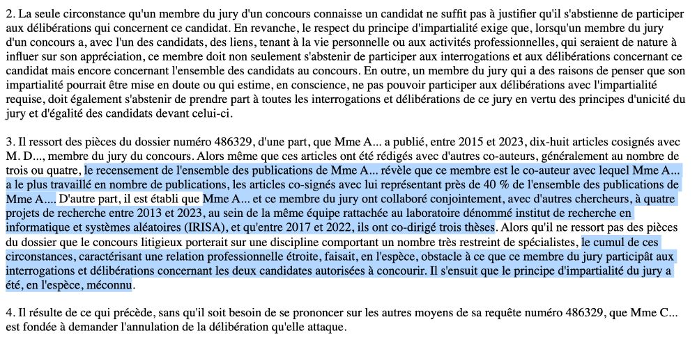 
(...)
3. Il ressort des pièces du dossier numéro 486329, d'une part, que Mme A... a publié, entre 2015 et 2023, dix-huit articles cosignés avec M. D..., membre du jury du concours. Alors même que ces articles ont été rédigés avec d'autres co-auteurs, généralement au nombre de trois ou quatre, le recensement de l'ensemble des publications de Mme A... révèle que ce membre est le co-auteur avec lequel Mme A... a le plus travaillé en nombre de publications, les articles co-signés avec lui représentant près de 40 % de l'ensemble des publications de Mme A.... D'autre part, il est établi que Mme A... et ce membre du jury ont collaboré conjointement, avec d'autres chercheurs, à quatre projets de recherche entre 2013 et 2023, au sein de la même équipe rattachée au laboratoire dénommé institut de recherche en informatique et systèmes aléatoires (IRISA), et qu'entre 2017 et 2022, ils ont co-dirigé trois thèses. Alors qu'il ne ressort pas des pièces du dossier que le concours litigieux porterait sur une discipline comportant un nombre très restreint de spécialistes, le cumul de ces circonstances, caractérisant une relation professionnelle étroite, faisait, en l'espèce, obstacle à ce que ce membre du jury participât aux interrogations et délibérations concernant les deux candidates autorisées à concourir. Il s'ensuit que le principe d'impartialité du jury a été, en l'espèce, méconnu.

4. Il résulte de ce qui précède, sans qu'il soit besoin de se prononcer sur les autres moyens de sa requête numéro 486329, que Mme C... est fondée à demander l'annulation de la délibération qu'elle attaque.
