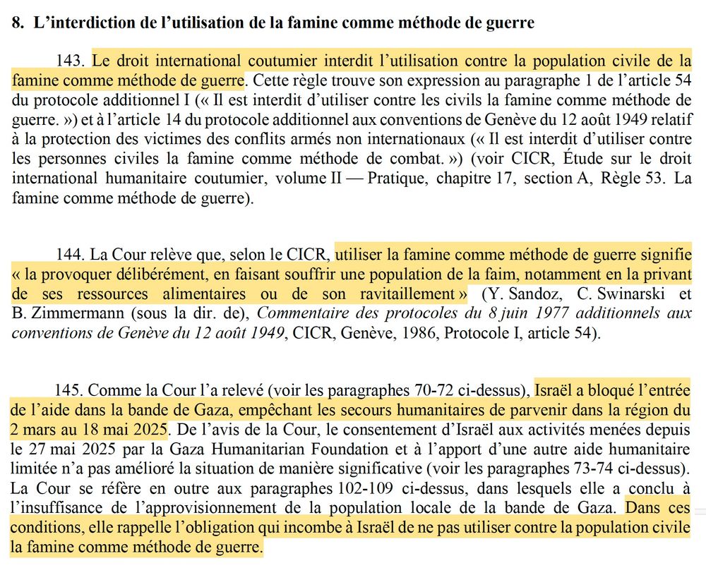 8. L’interdiction de l’utilisation de la famine comme méthode de guerre
143. Le droit international coutumier interdit l’utilisation contre la population civile de la famine comme méthode de guerre. Cette règle trouve son expression au paragraphe 1 de l’article 54 du protocole additionnel I (« Il est interdit d’utiliser contre les civils la famine comme méthode de guerre. ») et à l’article 14 du protocole additionnel aux conventions de Genève du 12 août 1949 relatif à la protection des victimes des conflits armés non internationaux (« Il est interdit d’utiliser contre les personnes civiles la famine comme méthode de combat. ») (voir CICR, Étude sur le droit international humanitaire coutumier, volume II — Pratique, chapitre 17, section A, Règle 53. La famine comme méthode de guerre).
144. La Cour relève que, selon le CICR, utiliser la famine comme méthode de guerre signifie « la provoquer délibérément, en faisant souffrir une population de la faim, notamment en la privant de ses ressources alimentaires ou de son ravitaillement » (...).
145. Comme la Cour l’a relevé (voir les paragraphes 70-72 ci-dessus), Israël a bloqué l’entrée de l’aide dans la bande de Gaza, empêchant les secours humanitaires de parvenir dans la région du 2 mars au 18 mai 2025. De l’avis de la Cour, le consentement d’Israël aux activités menées depuis le 27 mai 2025 par la Gaza Humanitarian Foundation et à l’apport d’une autre aide humanitaire limitée n’a pas amélioré la situation de manière significative (voir les paragraphes 73-74 ci-dessus). La Cour se réfère en outre aux paragraphes 102-109 ci-dessus, dans lesquels elle a conclu à l’insuffisance de l’approvisionnement de la population locale de la bande de Gaza. Dans ces conditions, elle rappelle l’obligation qui incombe à Israël de ne pas utiliser contre la population civile la famine comme méthode de guerre