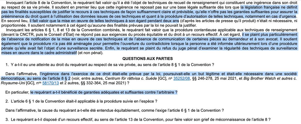 Invoquant l’article 8 de la Convention, le requérant fait valoir qu’il a été l’objet de techniques de recueil de renseignement qui constituent une ingérence dans son droit au respect de sa vie privée. Il soutient en premier lieu que cette ingérence ne reposait pas sur une base légale suffisante dès lors que la législation française ne définit pas les finalités susceptibles de justifier le recours à ces techniques de façon suffisamment claire et prévisible, qu’elle n’offre pas les garanties suffisantes pour assurer la prééminence du droit quant à l’utilisation des données issues de ces techniques et quant à la procédure d’autorisation de telles techniques, notamment en cas d’urgence. En second lieu, il fait valoir que la mise en œuvre de telles techniques à son égard pendant deux ans (d’après les articles de presse qu’il produit) n’était ni nécessaire, ni proportionnée. Il soutient notamment à cet égard qu’aucune des finalités prévues par la loi ne pouvait la justifier.

Invoquant les articles 6 § 1, 8 et 13 de la Convention combinés, le requérant fait valoir que la procédure contentieuse applicable aux techniques de renseignement (devant la CNCTR, puis le Conseil d’État) ne répond pas aux exigences du procès équitable et du droit à un recours effectif. À cet égard, il se plaint plus particulièrement de l’absence de notification de la mise en œuvre de ces techniques et de l’absence de communication de certaines pièces au demandeur et à son avocat. Il soutient également que la procédure n’a pas été aménagée pour permettre l’ouverture du contradictoire lorsque la personne a été informée ultérieurement lors d’une procédure pénale qu’elle avait fait l’objet d’une surveillance secrète. Enfin, le requérant se plaint du refus du juge pénal d’examiner la régularité des techniques de surveillance mises en œuvre dans le cadre administratif (et non pénal). (...)