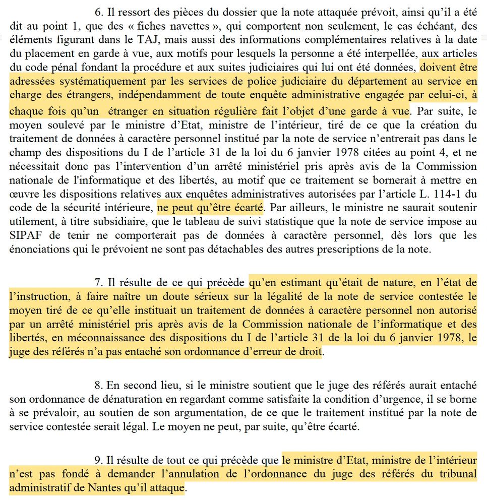 6. Il ressort des pièces du dossier que la note attaquée prévoit, ainsi qu’il a été dit au point 1, que des « fiches navettes », qui comportent non seulement, le cas échéant, des
éléments figurant dans le TAJ, mais aussi des informations complémentaires relatives à la date
du placement en garde à vue, aux motifs pour lesquels la personne a été interpellée, aux articles
du code pénal fondant la procédure et aux suites judiciaires qui lui ont été données, doivent être
adressées systématiquement par les services de police judiciaire du département au service en
charge des étrangers, indépendamment de toute enquête administrative engagée par celui-ci, à chaque fois qu’un étranger en situation régulière fait l’objet d’une garde à vue.

(...)
7. Il résulte de ce qui précède qu’en estimant qu’était de nature, en l’état de
l’instruction, à faire naître un doute sérieux sur la légalité de la note de service contestée le
moyen tiré de ce qu’elle instituait un traitement de données à caractère personnel non autorisé
par un arrêté ministériel pris après avis de la Commission nationale de l’informatique et des
libertés, en méconnaissance des dispositions du I de l’article 31 de la loi du 6 janvier 1978, le
juge des référés n’a pas entaché son ordonnance d’erreur de droit.
8. En second lieu, si le ministre soutient que le juge des référés aurait entaché
son ordonnance de dénaturation en regardant comme satisfaite la condition d’urgence, il se borne
à se prévaloir, au soutien de son argumentation, de ce que le traitement institué par la note de
service contestée serait légal. Le moyen ne peut, par suite, qu’être écarté.
9. Il résulte de tout ce qui précède que le ministre d’Etat, ministre de l’intérieur
n’est pas fondé à demander l’annulation de l’ordonnance du juge des référés du tribunal
administratif de Nantes qu’il attaque.