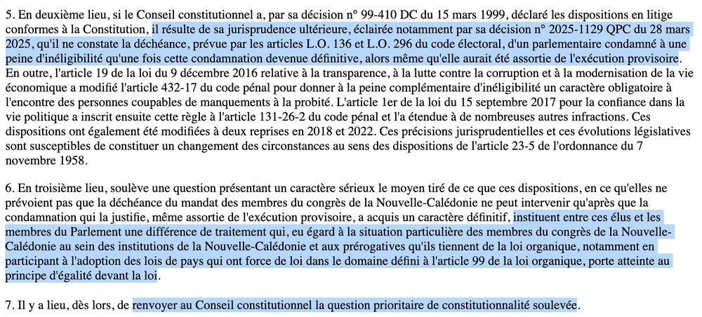 5. En deuxième lieu, si le Conseil constitutionnel a, par sa décision n° 99-410 DC du 15 mars 1999, déclaré les dispositions en litige conformes à la Constitution, il résulte de sa jurisprudence ultérieure, éclairée notamment par sa décision n° 2025-1129 QPC du 28 mars 2025, qu'il ne constate la déchéance, prévue par les articles L.O. 136 et L.O. 296 du code électoral, d'un parlementaire condamné à une peine d'inéligibilité qu'une fois cette condamnation devenue définitive, alors même qu'elle aurait été assortie de l'exécution provisoire. En outre, l'article 19 de la loi du 9 décembre 2016 relative à la transparence, à la lutte contre la corruption et à la modernisation de la vie économique a modifié l'article 432-17 du code pénal pour donner à la peine complémentaire d'inéligibilité un caractère obligatoire à l'encontre des personnes coupables de manquements à la probité. L'article 1er de la loi du 15 septembre 2017 pour la confiance dans la vie politique a inscrit ensuite cette règle à l'article 131-26-2 du code pénal et l'a étendue à de nombreuses autres infractions. Ces dispositions ont également été modifiées à deux reprises en 2018 et 2022. Ces précisions jurisprudentielles et ces évolutions législatives sont susceptibles de constituer un changement des circonstances au sens des dispositions de l'article 23-5 de l'ordonnance du 7 novembre 1958.

