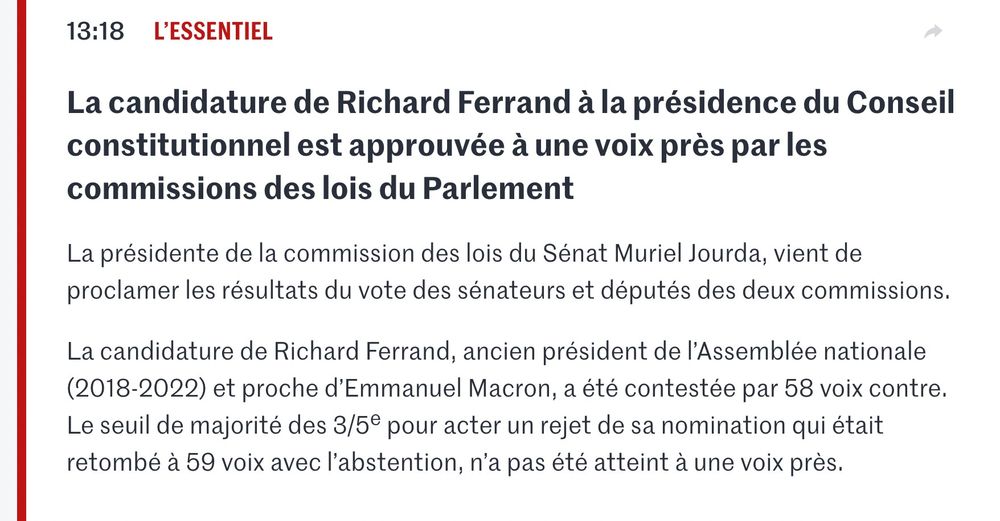 "13:18 L’essentiel
Partager
La candidature de Richard Ferrand à la présidence du Conseil constitutionnel est approuvée à une voix près par les commissions des lois du Parlement
La présidente de la commission des lois du Sénat Muriel Jourda, vient de proclamer les résultats du vote des sénateurs et députés des deux commissions.

La candidature de Richard Ferrand, ancien président de l’Assemblée nationale (2018-2022) et proche d’Emmanuel Macron, a été contestée par 58 voix contre. Le seuil de majorité des 3/5e pour acter un rejet de sa nomination qui était retombé à 59 voix avec l’abstention, n’a pas été atteint à une voix près. Au total, 97 parlementaires se sont exprimés et 39 parlementaires ont voté pour sa nomination."