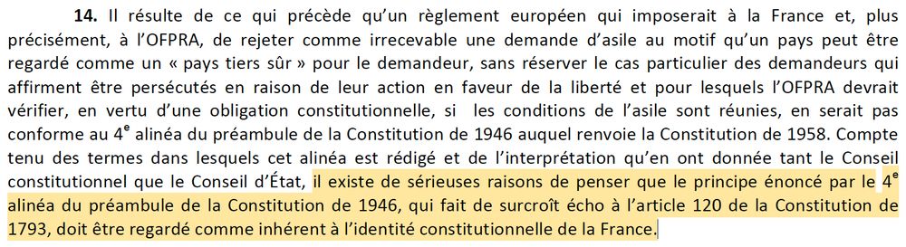14. Il résulte de ce qui précède qu’un règlement européen qui imposerait à la France et, plus
précisément, à l’OFPRA, de rejeter comme irrecevable une demande d’asile au motif qu’un pays peut être
regardé comme un « pays tiers sûr » pour le demandeur, sans réserver le cas particulier des demandeurs qui
affirment être persécutés en raison de leur action en faveur de la liberté et pour lesquels l’OFPRA devrait
vérifier, en vertu d’une obligation constitutionnelle, si les conditions de l’asile sont réunies, en serait pas
conforme au 4e alinéa du préambule de la Constitution de 1946 auquel renvoie la Constitution de 1958. Compte
tenu des termes dans lesquels cet alinéa est rédigé et de l’interprétation qu’en ont donnée tant le Conseil
constitutionnel que le Conseil d’État, il existe de sérieuses raisons de penser que le principe énoncé par le 4e
alinéa du préambule de la Constitution de 1946, qui fait de surcroît écho à l’article 120 de la Constitution de
1793, doit être regardé comme inhérent à l’identité constitutionnelle de la France.