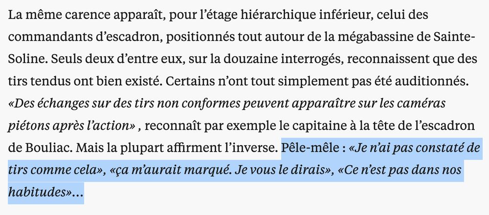 La même carence apparaît, pour l’étage hiérarchique inférieur, celui des commandants d’escadron, positionnés tout autour de la mégabassine de Sainte-Soline. Seuls deux d’entre eux, sur la douzaine interrogés, reconnaissent que des tirs tendus ont bien existé. Certains n’ont tout simplement pas été auditionnés. «Des échanges sur des tirs non conformes peuvent apparaître sur les caméras piétons après l’action» , reconnaît par exemple le capitaine à la tête de l’escadron de Bouliac. Mais la plupart affirment l’inverse. Pêle-mêle : «Je n’ai pas constaté de tirs comme cela», «ça m’aurait marqué. Je vous le dirais», «Ce n’est pas dans nos habitudes»…

