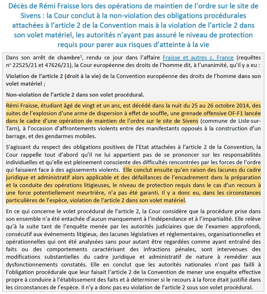 "Décès de Rémi Fraisse lors des opérations de maintien de l’ordre sur le site de
Sivens : la Cour conclut à la non-violation des obligations procédurales
attachées à l’article 2 de la Convention mais à la violation de l’article 2 dans
son volet matériel, les autorités n’ayant pas assuré le niveau de protection
requis pour parer aux risques d’atteinte à la vie
Dans son arrêt de chambre1, rendu ce jour dans l’affaire Fraisse et autres c. France (requêtes
no 22525/21 et 47626/21), la Cour européenne des droits de l’homme dit, à l’unanimité, qu’il y a eu :
Violation de l’article 2 (droit à la vie) de la Convention européenne des droits de l’homme dans son
volet matériel ;
Non-violation de l’article 2 dans son volet procédural.
Rémi Fraisse, étudiant âgé de vingt et un ans, est décédé dans la nuit du 25 au 26 octobre 2014, des
suites de l’explosion d’une arme de dispersion à effet de souffle, une grenade offensive OF-F1 lancée
dans le cadre d’une opération de maintien de l’ordre sur le site de Sivens (commune de Lisle-sur-
Tarn), à l’occasion d’affrontements violents entre des manifestants opposés à la construction d’un
barrage, et des gendarmes mobiles.
S’agissant du respect des obligations positives de l’Etat attachées à l’article 2 de la Convention, la
Cour rappelle tout d’abord qu’il ne lui appartient pas de se prononcer sur les responsabilités
individuelles et qu’elle est pleinement consciente des difficultés rencontrées par les forces de l’ordre
qui faisaient face à des agissements violents. Elle conclut ensuite qu’en raison des lacunes du cadre
juridique et administratif alors applicable et des défaillances de l’encadrement dans la préparation
et la conduite des opérations litigieuses, le niveau de protection requis dans le cas d’un recours à
une force potentiellement meurtrière, n’a pas été garanti. Il y a donc eu, dans les circonstances
particulières de l’espèce, violation de l’article 2 dans son volet matériel. (...)"