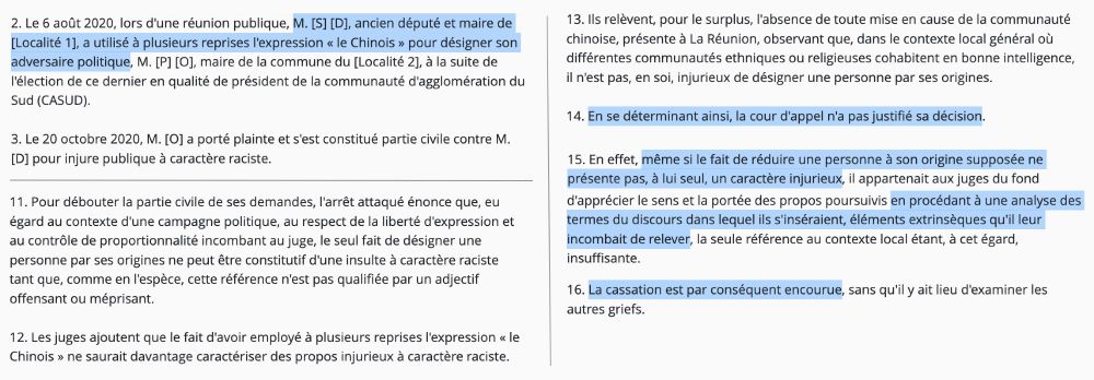 "2. Le 6 août 2020, lors d'une réunion publique, M. [S] [D], ancien député et maire de [Localité 1], a utilisé à plusieurs reprises l'expression « le Chinois » pour désigner son adversaire politique, M. [P] [O], maire de la commune du [Localité 2], à la suite de l'élection de ce dernier en qualité de président de la communauté d'agglomération du Sud (CASUD).

(...)

11. Pour débouter la partie civile de ses demandes, l'arrêt attaqué énonce que, eu égard au contexte d'une campagne politique, au respect de la liberté d'expression et au contrôle de proportionnalité incombant au juge, le seul fait de désigner une personne par ses origines ne peut être constitutif d'une insulte à caractère raciste tant que, comme en l'espèce, cette référence n'est pas qualifiée par un adjectif offensant ou méprisant.

12. Les juges ajoutent que le fait d'avoir employé à plusieurs reprises l'expression « le Chinois » ne saurait davantage caractériser des propos injurieux à caractère raciste.

13. Ils relèvent, pour le surplus, l'absence de toute mise en cause de la communauté chinoise, présente à La Réunion, observant que, dans le contexte local général où différentes communautés ethniques ou religieuses cohabitent en bonne intelligence, il n'est pas, en soi, injurieux de désigner une personne par ses origines.

14. En se déterminant ainsi, la cour d'appel n'a pas justifié sa décision.

15. En effet, même si le fait de réduire une personne à son origine supposée ne présente pas, à lui seul, un caractère injurieux, il appartenait aux juges du fond d'apprécier le sens et la portée des propos poursuivis en procédant à une analyse des termes du discours dans lequel ils s'inséraient, éléments extrinsèques qu'il leur incombait de relever, la seule référence au contexte local étant, à cet égard, insuffisante.

16. La cassation est par conséquent encourue, sans qu'il y ait lieu d'examiner les autres griefs."