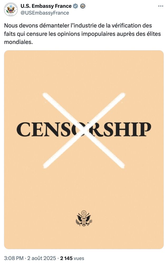 Message sur X U.S. Embassy France @USEmbassyFrance

Nous devons démanteler l’industrie de la vérification des faits qui censure les opinions impopulaires auprès des élites mondiales.

Affiche où figure le mot "Censorship" barré d'une croix blanche, sur fond jaune pâle

3:08 PM · 2 août 2025
·
2 145
 vues