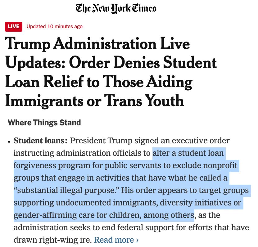 New York Times - "Trump Administration Live Updates: Order Denies Student Loan Relief to Those Aiding Immigrants or Trans Youth Student loans: President Trump signed an executive order instructing administration officials to alter a student loan forgiveness program for public servants to exclude nonprofit groups that engage in activities that have what he called a “substantial illegal purpose.” His order appears to target groups supporting undocumented immigrants, diversity initiatives or gender-affirming care for children, among others, as the administration seeks to end federal support for efforts that have drawn right-wing ire."