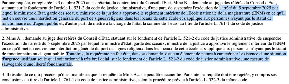 Par une requête, enregistrée le 3 octobre 2025 au secrétariat du contentieux du Conseil d'Etat, Mme B... demande au juge des référés du Conseil d'Etat, statuant sur le fondement de l'article L. 521-2 du code de justice administrative, d'une part, de suspendre l'exécution de l'arrêté du 5 septembre 2025 par lequel le ministre d'Etat, garde des sceaux, ministre de la justice a approuvé le règlement intérieur de l'Ecole nationale de la magistrature (ENM) en ce qu'il met en oeuvre une interdiction générale du port de signes religieux dans les locaux de cette école et s'applique aux personnes n'ayant pas le statut de fonctionnaire ou d'agent public et, d'autre part, de mettre à la charge de l'Etat la somme de 1 euro au titre de l'article L. 761-1 du code de justice administrative.

(...)

2. Mme A... demande au juge des référés du Conseil d'Etat, statuant sur le fondement de l'article L. 521-2 du code de justice administrative, de suspendre l'exécution de l'arrêté du 5 septembre 2025 par lequel le ministre d'Etat, garde des sceaux, ministre de la justice a approuvé le règlement intérieur de l'ENM en ce qu'il met en oeuvre une interdiction générale du port de signes religieux dans les locaux de cette école et s'applique aux personnes n'ayant pas le statut de fonctionnaire ou d'agent public. Toutefois, la requérante ne fait état, dans sa demande, d'aucun élément de nature à caractériser l'existence d'une situation d'urgence justifiant seule qu'il soit ordonné à très bref délai, sur le fondement de l'article L. 521-2 du code de justice administrative, une mesure de sauvegarde d'une liberté fondamentale.

3. Il résulte de ce qui précède qu'il est manifeste que la requête de Mme A... ne peut être accueillie. Par suite, sa requête doit être rejetée, y compris ses conclusions au titre de l'article L. 761-1 du code de justice administrative, selon la procédure prévue à l'article L. 522-3 du même code.